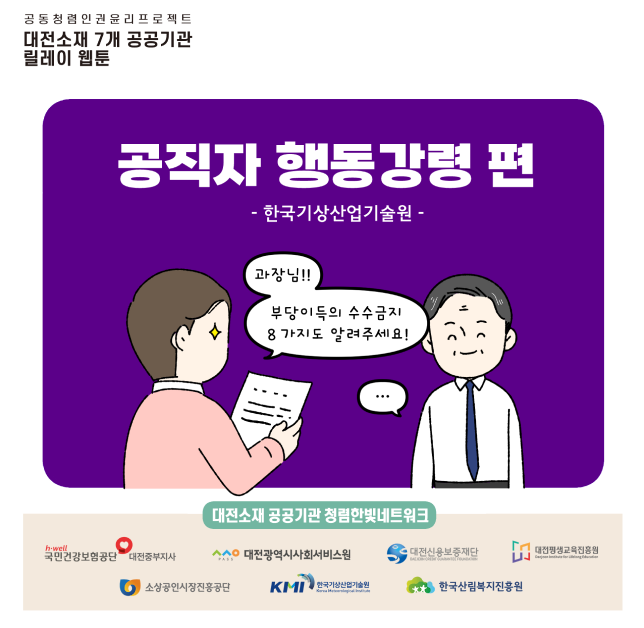 공동청렴인권유리프로젝트 대전소재 7개 공공기관 릴레이 웹툰
공직자 행동강령편 한국기상산업기술원 : 과장님!! 부당이득의 수수금지 8가지도 알려주세요
대전소재 공공기관 청렴한빛네트워크
국민건강보험공단 대전중부지사, 대전광역시사회서비스원, 대전신용보증재단, 대전평생교육진흥원, 소상공인시장진흥공단, 한국기상산업기술원, 한국산림복지진흥원