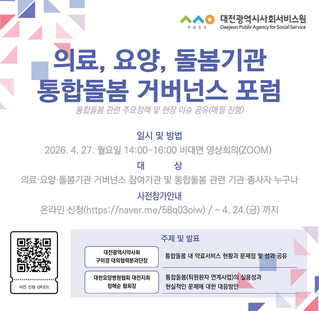 의료요양돌봄기관 통합돌봄 거버넌스 포럼 / 통합돌봄 관련 주요정책 및 현장 이슈 공유(매월 진행) / 일시 및 방법 : 2026년 4월 27일 월요일 오후 2시 ~ 오후 4시 비대면 영상회의(ZOOM) / 대상 : 의료, 요양, 돌봄기관 거버넌스 참여기관 및 통합돌봄 관련 기관 종사자 누구나) / 사전참가안내 : 온라인신청 : http://naver.me/58q03oiw) 4월 24일 금요일까지 / 사전신청 QR코드 / 주제 및 발표 : 대전광역시약사회 구미경 대외협력분과단장 - 통합돌봄 내 약료서비스 현황과 문제점 및 성과 공유 / 대한요양병원협회 대전지회 정애순 협회장 - 통합돌봄(퇴원환자 연계사업)의 실용성과 현실적인 문제에 대한 대응방안)